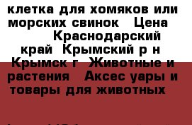 клетка для хомяков или морских свинок › Цена ­ 300 - Краснодарский край, Крымский р-н, Крымск г. Животные и растения » Аксесcуары и товары для животных   